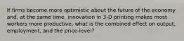 If firms become more optimistic about the future of the economy and, at the same time, innovation in 3-D printing makes most workers more productive, what is the combined effect on output, employment, and the price-level?