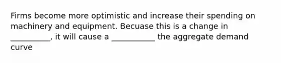 Firms become more optimistic and increase their spending on machinery and equipment. Becuase this is a change in __________, it will cause a ___________ the aggregate demand curve