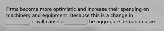 Firms become more optimistic and increase their spending on machinery and equipment. Because this is a change in __________, it will cause a _________ the aggregate demand curve.