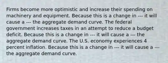 Firms become more optimistic and increase their spending on machinery and equipment. Because this is a change in --- it will cause a --- the aggregate demand curve. The federal government increases taxes in an attempt to reduce a budget deficit. Because this is a change in --- it will cause a --- the aggregate demand curve. The U.S. economy experiences 4 percent inflation. Because this is a change in --- it will cause a --- the aggregate demand curve.