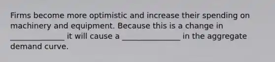 Firms become more optimistic and increase their spending on machinery and equipment. Because this is a change in ______________ it will cause a _______________ in the aggregate demand curve.