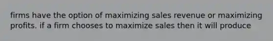 firms have the option of maximizing sales revenue or maximizing profits. if a firm chooses to maximize sales then it will produce