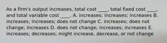 As a firm's output increases, total cost ____, total fixed cost ____, and total variable cost ____. A. increases; increases; increases B. increases; increases; does not change C. increases; does not change; increases D. does not change; increases; increases E. increases; decreases; might increase, decrease, or not change