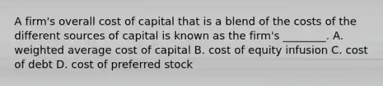 A firm's overall cost of capital that is a blend of the costs of the different sources of capital is known as the firm's ________. A. weighted average cost of capital B. cost of equity infusion C. cost of debt D. cost of preferred stock