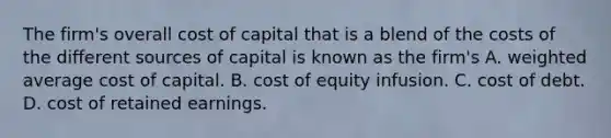 The firm's overall cost of capital that is a blend of the costs of the different sources of capital is known as the firm's A. weighted average cost of capital. B. cost of equity infusion. C. cost of debt. D. cost of retained earnings.