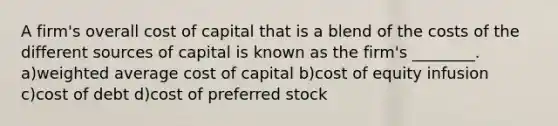 A firm's overall cost of capital that is a blend of the costs of the different sources of capital is known as the firm's ________. a)weighted average cost of capital b)cost of equity infusion c)cost of debt d)cost of preferred stock