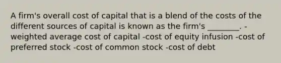 A firm's overall cost of capital that is a blend of the costs of the different sources of capital is known as the firm's ________. -weighted average cost of capital -cost of equity infusion -cost of preferred stock -cost of common stock -cost of debt