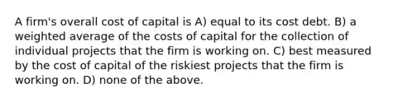 A firm's overall cost of capital is A) equal to its cost debt. B) a weighted average of the costs of capital for the collection of individual projects that the firm is working on. C) best measured by the cost of capital of the riskiest projects that the firm is working on. D) none of the above.