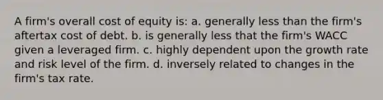 A firm's overall cost of equity is: a. generally less than the firm's aftertax cost of debt. b. is generally less that the firm's WACC given a leveraged firm. c. highly dependent upon the growth rate and risk level of the firm. d. inversely related to changes in the firm's tax rate.