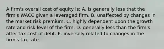 A firm's overall cost of equity is: A. is generally less that the firm's WACC given a leveraged firm. B. unaffected by changes in the market risk premium. C. highly dependent upon the growth rate and risk level of the firm. D. generally less than the firm's after tax cost of debt. E. inversely related to changes in the firm's tax rate.