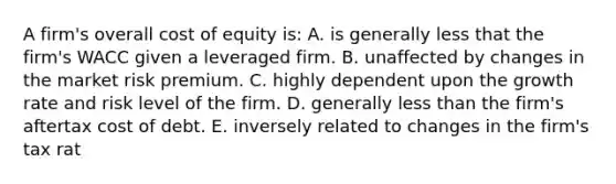 A firm's overall cost of equity is: A. is generally less that the firm's WACC given a leveraged firm. B. unaffected by changes in the market risk premium. C. highly dependent upon the growth rate and risk level of the firm. D. generally less than the firm's aftertax cost of debt. E. inversely related to changes in the firm's tax rat