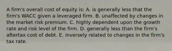 A firm's overall cost of equity is: A. is generally less that the firm's WACC given a leveraged firm. B. unaffected by changes in the market risk premium. C. highly dependent upon the growth rate and risk level of the firm. D. generally <a href='https://www.questionai.com/knowledge/k7BtlYpAMX-less-than' class='anchor-knowledge'>less than</a> the firm's aftertax cost of debt. E. inversely related to changes in the firm's tax rate.