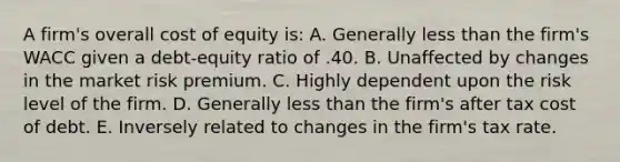 A firm's overall cost of equity is: A. Generally less than the firm's WACC given a debt-equity ratio of .40. B. Unaffected by changes in the market risk premium. C. Highly dependent upon the risk level of the firm. D. Generally less than the firm's after tax cost of debt. E. Inversely related to changes in the firm's tax rate.