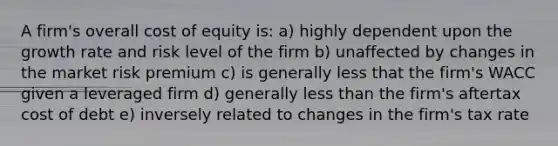 A firm's overall cost of equity is: a) highly dependent upon the growth rate and risk level of the firm b) unaffected by changes in the market risk premium c) is generally less that the firm's WACC given a leveraged firm d) generally less than the firm's aftertax cost of debt e) inversely related to changes in the firm's tax rate