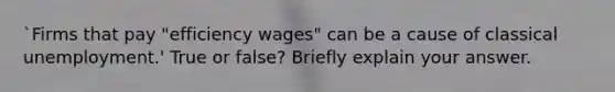 `Firms that pay "efficiency wages" can be a cause of classical unemployment.' True or false? Briefly explain your answer.