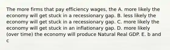 The more firms that pay efficiency wages, the A. more likely the economy will get stuck in a recessionary gap. B. less likely the economy will get stuck in a recessionary gap. C. more likely the economy will get stuck in an inflationary gap. D. more likely (over time) the economy will produce Natural Real GDP. E. b and c