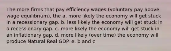 The more firms that pay efficiency wages (voluntary pay above wage equilibrium), the a. more likely the economy will get stuck in a recessionary gap. b. less likely the economy will get stuck in a recessionary gap. c. more likely the economy will get stuck in an inflationary gap. d. more likely (over time) the economy will produce Natural Real GDP. e. b and c