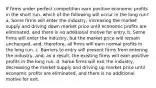 If firms under perfect competition earn positive economic profits in the short run, which of the following will occur in the long run? a. Some firms will enter the industry, increasing the market supply and driving down market price until economic profits are eliminated, and there is no additional motive for entry. b. Some firms will enter the industry, but the market price will remain unchanged, and, therefore, all firms will earn normal profits in the long run. c. Barriers to entry will prevent firms from entering the industry, and, as a result, the existing firms will earn positive profits in the long run. d. Some firms will exit the industry, decreasing the market supply and driving up market price until economic profits are eliminated, and there is no additional motive for exit.