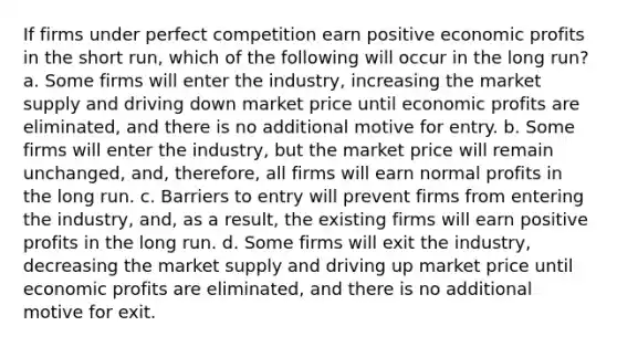 If firms under perfect competition earn positive economic profits in the short run, which of the following will occur in the long run? a. Some firms will enter the industry, increasing the market supply and driving down market price until economic profits are eliminated, and there is no additional motive for entry. b. Some firms will enter the industry, but the market price will remain unchanged, and, therefore, all firms will earn normal profits in the long run. c. Barriers to entry will prevent firms from entering the industry, and, as a result, the existing firms will earn positive profits in the long run. d. Some firms will exit the industry, decreasing the market supply and driving up market price until economic profits are eliminated, and there is no additional motive for exit.