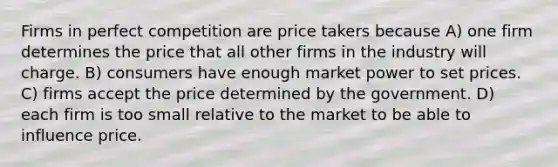 Firms in perfect competition are price takers because A) one firm determines the price that all other firms in the industry will charge. B) consumers have enough market power to set prices. C) firms accept the price determined by the government. D) each firm is too small relative to the market to be able to influence price.