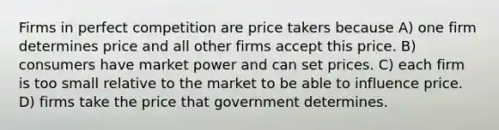 Firms in perfect competition are price takers because A) one firm determines price and all other firms accept this price. B) consumers have market power and can set prices. C) each firm is too small relative to the market to be able to influence price. D) firms take the price that government determines.