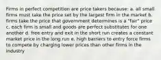 Firms in perfect competition are price takers because: a. all small firms must take the price set by the largest firm in the market b. firms take the price that government determines is a "fair" price c. each firm is small and goods are perfect substitutes for one another d. free entry and exit in the short run creates a constant market price in the long run e. high barriers to entry force firms to compete by charging lower prices than other firms in the industry