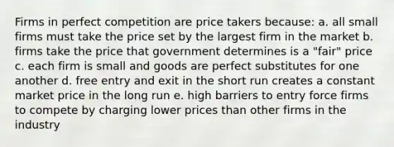 Firms in perfect competition are price takers because: a. all small firms must take the price set by the largest firm in the market b. firms take the price that government determines is a "fair" price c. each firm is small and goods are perfect substitutes for one another d. free entry and exit in the short run creates a constant market price in the long run e. high barriers to entry force firms to compete by charging lower prices than other firms in the industry