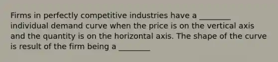 Firms in perfectly competitive industries have a ________ individual demand curve when the price is on the vertical axis and the quantity is on the horizontal axis. The shape of the curve is result of the firm being a ________