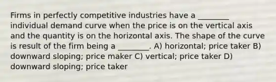 Firms in perfectly competitive industries have a ________ individual demand curve when the price is on the vertical axis and the quantity is on the horizontal axis. The shape of the curve is result of the firm being a ________. A) horizontal; price taker B) downward sloping; price maker C) vertical; price taker D) downward sloping; price taker