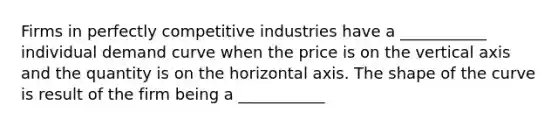 Firms in perfectly competitive industries have a ___________ individual demand curve when the price is on the vertical axis and the quantity is on the horizontal axis. The shape of the curve is result of the firm being a ___________