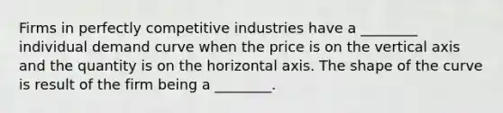 Firms in perfectly competitive industries have a ________ individual demand curve when the price is on the vertical axis and the quantity is on the horizontal axis. The shape of the curve is result of the firm being a ________.