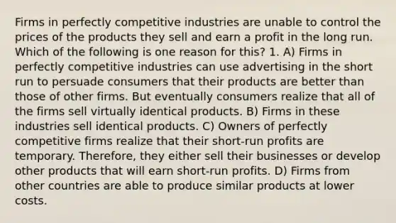 Firms in perfectly competitive industries are unable to control the prices of the products they sell and earn a profit in the long run. Which of the following is one reason for this? 1. A) Firms in perfectly competitive industries can use advertising in the short run to persuade consumers that their products are better than those of other firms. But eventually consumers realize that all of the firms sell virtually identical products. B) Firms in these industries sell identical products. C) Owners of perfectly competitive firms realize that their short-run profits are temporary. Therefore, they either sell their businesses or develop other products that will earn short-run profits. D) Firms from other countries are able to produce similar products at lower costs.