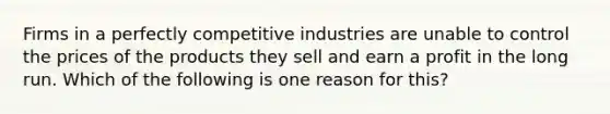 Firms in a perfectly competitive industries are unable to control the prices of the products they sell and earn a profit in the long run. Which of the following is one reason for this?