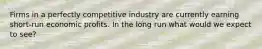 Firms in a perfectly competitive industry are currently earning short-run economic profits. In the long run what would we expect to see?