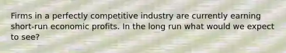 Firms in a perfectly competitive industry are currently earning short-run economic profits. In the long run what would we expect to see?