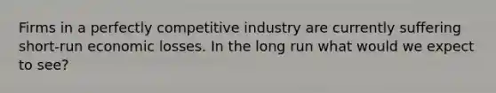 Firms in a perfectly competitive industry are currently suffering short-run economic losses. In the long run what would we expect to see?