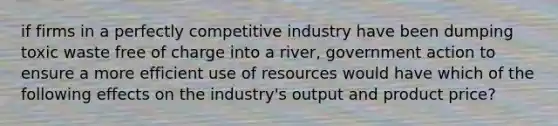 if firms in a perfectly competitive industry have been dumping toxic waste free of charge into a river, government action to ensure a more efficient use of resources would have which of the following effects on the industry's output and product price?