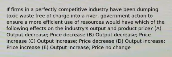 If firms in a perfectly competitive industry have been dumping toxic waste free of charge into a river, government action to ensure a more efficient use of resources would have which of the following effects on the industry's output and product price? (A) Output decrease; Price decrease (B) Output decrease; Price increase (C) Output increase; Price decrease (D) Output increase; Price increase (E) Output increase; Price no change