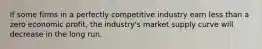 If some firms in a perfectly competitive industry earn less than a zero economic profit, the industry's market supply curve will decrease in the long run.