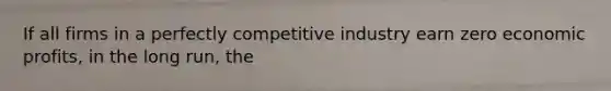 If all firms in a perfectly competitive industry earn zero economic profits, in the long run, the