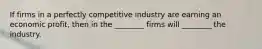 If firms in a perfectly competitive industry are earning an economic​ profit, then in the​ ________ firms will​ ________ the industry.