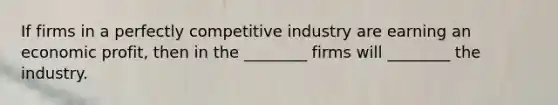 If firms in a perfectly competitive industry are earning an economic​ profit, then in the​ ________ firms will​ ________ the industry.