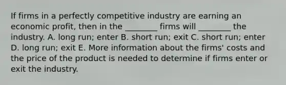 If firms in a perfectly competitive industry are earning an economic​ profit, then in the​ ________ firms will​ ________ the industry. A. long​ run; enter B. short​ run; exit C. short​ run; enter D. long​ run; exit E. More information about the​ firms' costs and the price of the product is needed to determine if firms enter or exit the industry.