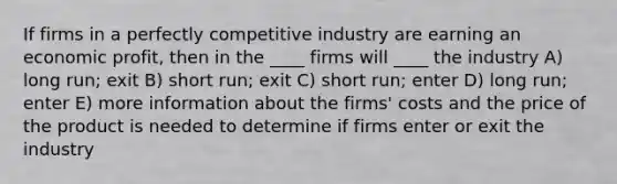 If firms in a perfectly competitive industry are earning an economic profit, then in the ____ firms will ____ the industry A) long run; exit B) short run; exit C) short run; enter D) long run; enter E) more information about the firms' costs and the price of the product is needed to determine if firms enter or exit the industry