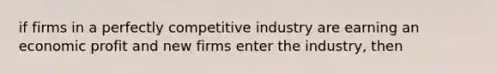 if firms in a perfectly competitive industry are earning an economic profit and new firms enter the industry, then