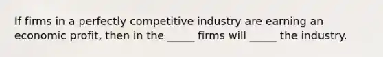 If firms in a perfectly competitive industry are earning an economic profit, then in the _____ firms will _____ the industry.