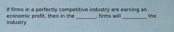 If firms in a perfectly competitive industry are earning an economic profit, then in the ________, firms will __________ the industry