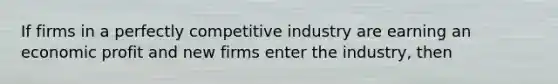 If firms in a perfectly competitive industry are earning an economic profit and new firms enter the industry, then