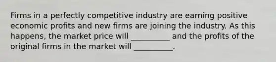 Firms in a perfectly competitive industry are earning positive economic profits and new firms are joining the industry. As this happens, the market price will __________ and the profits of the original firms in the market will __________.