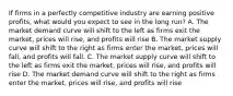 If firms in a perfectly competitive industry are earning positive profits, what would you expect to see in the long run? A. The market demand curve will shift to the left as firms exit the market, prices will rise, and profits will rise B. The market supply curve will shift to the right as firms enter the market, prices will fall, and profits will fall. C. The market supply curve will shift to the left as firms exit the market, prices will rise, and profits will rise D. The market demand curve will shift to the right as firms enter the market, prices will rise, and profits will rise